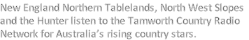 New England Northern Tablelands, North West Slopes
and the Hunter listen to the Tamworth Country Radio
Network for Australia’s rising country stars.